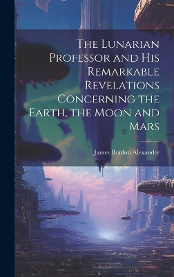 The Lunarian Professor and His Remarkable Revelations Concerning the Earth, the Moon and Mars James Bradun Alexander 9781019791035