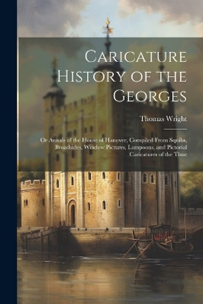 Caricature History of the Georges: Or Annals of the House of Hanover, Compiled From Squibs, Broadsides, Window Pictures, Lampoons, and Pictorial Caricatures of the Time Thomas Wright 9781022483798