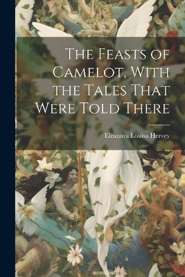 The Feasts of Camelot, With the Tales That Were Told There Eleanora Louisa Hervey 9781021423788