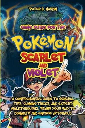 Game Guide for the Pokemon Scarlet and Violet: A Comprehensive Guide to General Tips, Cunning Tricks, and Expert Walkthroughs, Paving Your Way to Dominate and Emerge Victorious Peter B Hardin 9798872115953