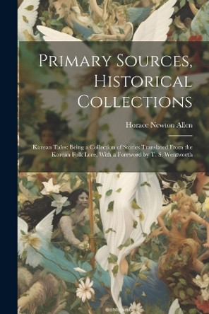 Primary Sources, Historical Collections: Korean Tales: Being a Collection of Stories Translated From the Korean Folk Lore, With a Foreword by T. S. Wentworth Horace Newton Allen 9781022249646