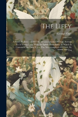 The Liffy: A Fable. In Imitation Of The Metamorphosis Of Ovid. Addrest To A Young Lady. With An Epistle Dedicatory: In Which Is Contain'd, An Essay Upon The Metamorphosis Of Ovid. By ****** **** Esq George Ogle 9781022267718