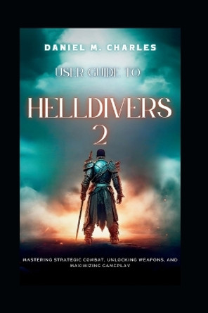 User Guide to Helldivers 2: Mastering Strategic Combat, Unlocking Weapons, and Maximizing Gameplay Daniel M Charles 9798879115109