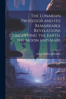 The Lunarian Professor and His Remarkable Revelations Concerning the Earth, the Moon and Mars James Bradun Alexander 9781021968715