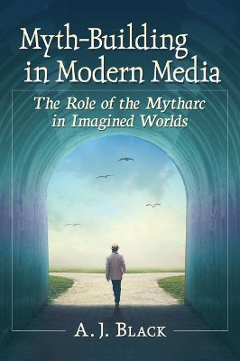 Myth-Building in Modern Media: The Role of the Mytharc in Imagined Worlds A.J. Black 9781476675633