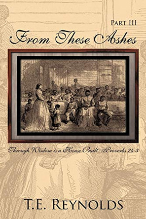 From These Ashes Part III: Through Wisdom is a House Built...Proverbs 24:3 T.E. Reynolds 9781456701161