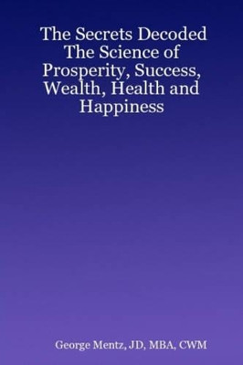 The Secrets Decoded - The Science of Prosperity, Success, Wealth, Health and Happiness by JD, MBA, CWM, George Mentz