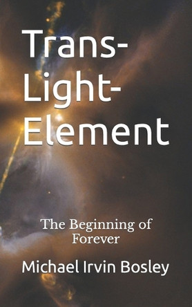 Trans-Light-Element: The Beginning of Forever Michael Irvin Bosley 9780999745236 Trans-Light-Element: The Beginning of Forever Michael Irvin Bosley 9780999745236
