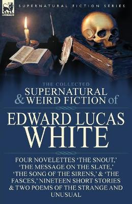 The Collected Supernatural and Weird Fiction of Edward Lucas White: Four Novelettes 'The Snout, ' 'The Message on the Slate, ' 'The Song of the Sirens, ' & 'The Fasces, ' Nineteen Short Stories & Two Poems of the Strange and Unusual Edward Lucas Wh