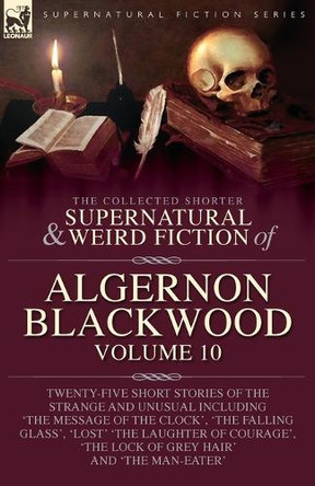 The Collected Shorter Supernatural & Weird Fiction of Algernon Blackwood: Volume 10: Twenty-Five Short Stories of the Strange and Unusual Including 'The Message of the Clock', 'The Falling Glass', 'Lost' 'The Laughter of Courage', 'The Lock of Grey