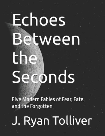 Echoes Between the Seconds: Five Modern Fables of Fear, Fate, and the Forgotten J Ryan Tolliver 9798315438236