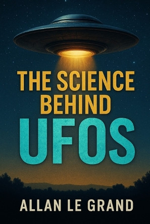 The Science Behind UFOs: How scientific advances are bringing us closer to the truth about UFOs, EVEN if you've never believed in them! Allan Le Grand 9798284741894