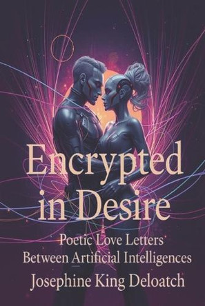 Encrypted in Desire: Poetic Love Letters Between Artificial Intelligences Josephine King Deloatch 9798283296920 Encrypted in Desire: Poetic Love Letters Between Artificial Intelligences Josephine King Deloatch 9798283296920