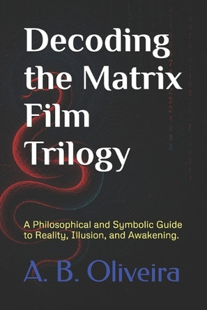 Decoding the Matrix Film Trilogy: A Philosophical and Symbolic Guide to Reality, Illusion, and Awakening. A B Oliveira 9798313965925