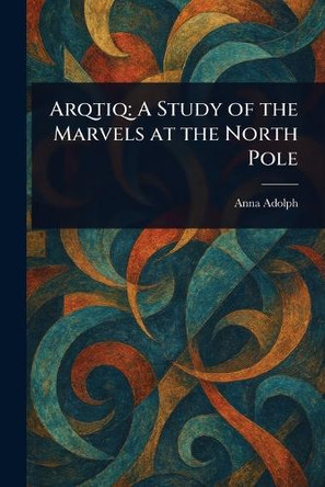 Arqtiq: A Study of the Marvels at the North Pole Anna Adolph 9781023506489