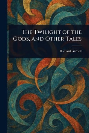 The Twilight of the Gods, and Other Tales Richard Garnett 9781023010566