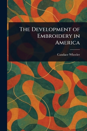 The Development of Embroidery in America Candace Wheeler 9781023018593