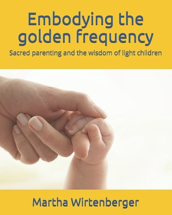 Embodying the golden frequency: Sacred parenting and the wisdom of light children Martha Wirtenberger 9798705998715