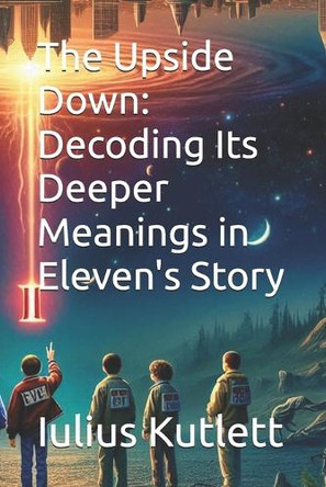 The Upside Down: Decoding Its Deeper Meanings in Eleven's Story Iulius Caesar Kutlett 9798281550031