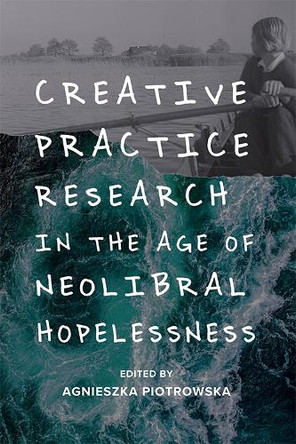 Creative Practice Research in the Age of Neoliberal Hopelessness Agnieszka Piotrowska 9781474463560