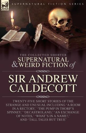 The Collected Supernatural and Weird Fiction of Sir Andrew Caldecott: Twenty-Five Short Stories of the Strange and Unusual Including 'A Room in a Rectory, ' 'The Pump in Thorp's Spinney, ' 'Decastroland, ' 'An Exchange of Notes, ' 'What's in a Name