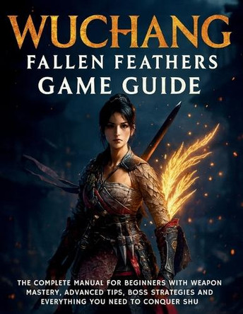 Wuchang: Fallen Feathers Game Guide: The Complete Manual for Beginners with Weapon Mastery, Advanced Tips, Boss Strategies and Everything You Need to Conquer Shu Harold Calhoun 9798294115630
