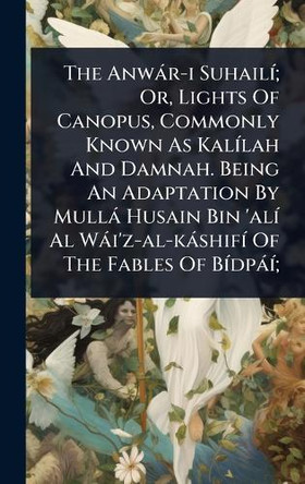 The Anwar-i SuhailA-; Or, Lights Of Canopus, Commonly Known As KalA-lah And Damnah. Being An Adaptation By Mulla Husain Bin 'alA- Al Wai'z-al-kashifA- Of The Fables Of BA-dpaA-; Anonymous 9781024428131