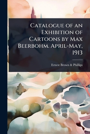 Catalogue of an Exhibition of Cartoons by Max Beerbohm. April-May, 1913 Ernest Brown & Phillips 9781024094626