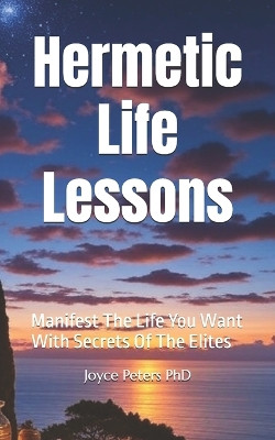 Hermetic Life Lessons: Manifest The Life You Want With Secrets Of The Elites Joyce Peters, PhD 9798291372845