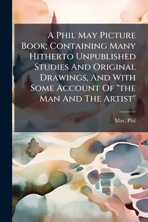 A Phil May Picture Book; Containing Many Hitherto Unpublished Studies And Original Drawings, And With Some Account Of "the Man And The Artist" Phil May 9781024405385