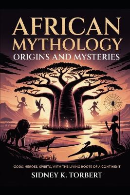African Mythology: Origins and Mysteries: Gods, Heroes, Spirits, with the Living Roots of a Continent Sidney K Torbert 9798264033964