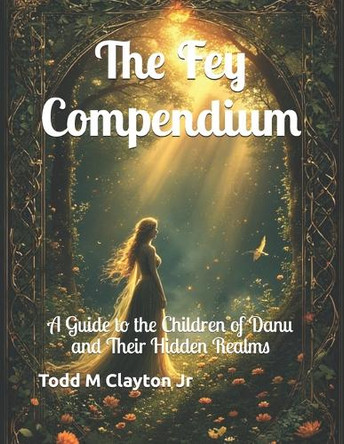 The Fey Compendium: A Guide to the Children of Danu and Their Hidden Realms Todd M Clayton, Jr 9798265968708