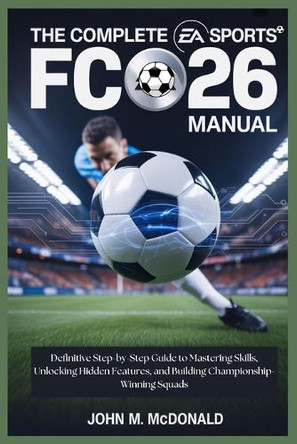 The Complete EA Sports FC 26 Manual: Definitive Step-by-Step Guide to Mastering Skills, Unlocking Hidden Features, and Building Championship-Winning Squads John M McDonald 9798267049191