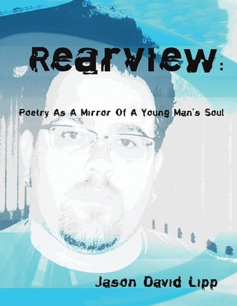 Rear View: Poetry As A Mirror Of A Young Man's Soul Jason David Lipp 9781425735319