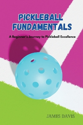 Pickleball Fundamentals: A Beginner's Journey to Pickleball Excellence James Davis 9798869092076
