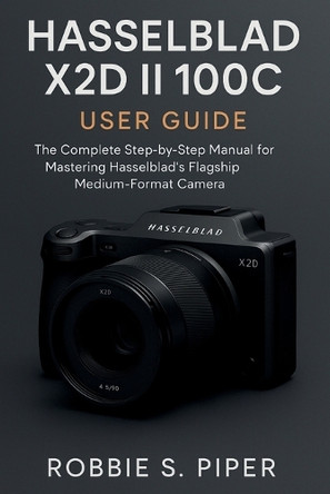 Hasselblad X2d Ii 100c User Guide: The Complete Step-by-Step Manual for Mastering Hasselblad's Flagship Medium-Format Camera Robbie S Piper Piper 9798270916299