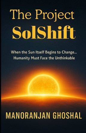 The Project SolShift: When the Sun Itself Begins to Change... Humanity Must Face the Unthinkable. Manoranjan Ghoshal 9798273633797