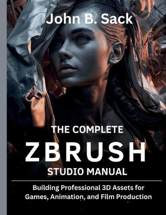 The Complete ZBrush Studio Manual: Building Professional 3D Assets for Games, Animation, and Film Production] John B Sack 9798272658784