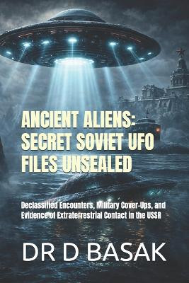 Ancient Aliens: SECRET SOVIET UFO FILES UNSEALED: Declassified Encounters, Military Cover-Ups, and Evidence of Extraterrestrial Contact in the USSR Dr D Basak 9798241074409
