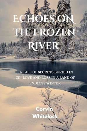 Echoes on the Frozen River: A tale of secrets buried in ice love and loss in a land of endless winter Corvin Whitelock 9798262932351