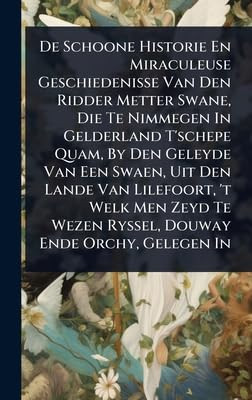 De Schoone Historie En Miraculeuse Geschiedenisse Van Den Ridder Metter Swane, Die Te Nimmegen In Gelderland T'schepe Quam, By Den Geleyde Van Een Swaen, Uit Den Lande Van Lilefoort, 't Welk Men Zeyd Te Wezen Ryssel, Douway Ende Orchy, Gelegen In A