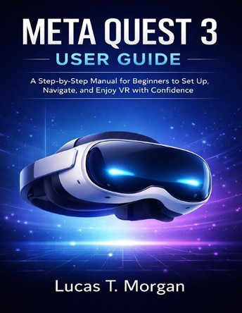 Meta Quest 3 User Guide: A Step-by-Step Manual for Beginners to Set Up, Navigate, and Enjoy VR with Confidence Lucas T Morgan 9798243359115