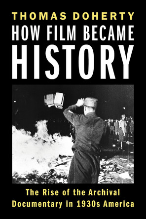 How Film Became History: The Rise of the Archival Documentary in 1930s America Thomas Doherty 9780231222570