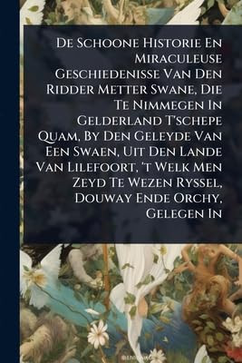 De Schoone Historie En Miraculeuse Geschiedenisse Van Den Ridder Metter Swane, Die Te Nimmegen In Gelderland T'schepe Quam, By Den Geleyde Van Een Swaen, Uit Den Lande Van Lilefoort, 't Welk Men Zeyd Te Wezen Ryssel, Douway Ende Orchy, Gelegen In A
