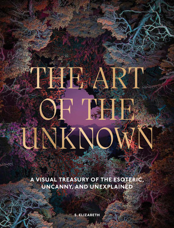 The Art of the Unknown: A Visual Treasury of the Esoteric, Uncanny and Unexplained S. Elizabeth 9781805701187