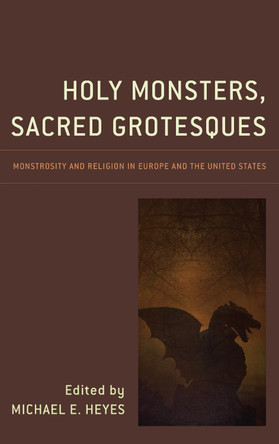 Holy Monsters, Sacred Grotesques: Monstrosity and Religion in Europe and the United States Michael E. Heyes 9781498550765