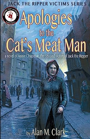 Apologies to the Cat's Meat Man: A Novel of Annie Chapman, the Second Victim of Jack the Ripper Alan M Clark 9780998846613