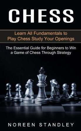 Chess: Learn All Fundamentals to Play Chess Study Your Openings (The Essential Guide for Beginners to Win a Game of Chess Through Strategy) Noreen Standley 9781774852903