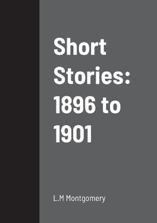 Short Stories: 1896 to 1901 L M Montgomery 9781458334220