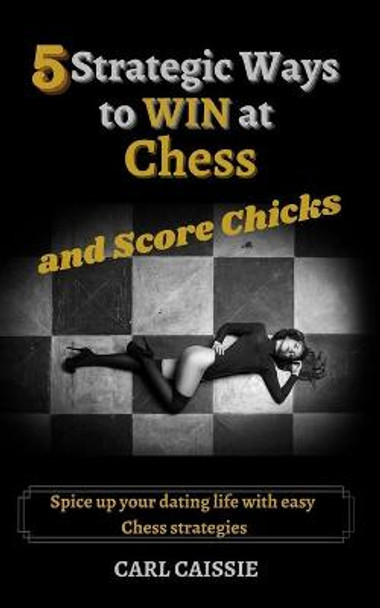 5 Strategic Ways to WIN at Chess and Score Chicks: Spice up your dating life with easy Chess strategies Carl Caissie 9781777685812